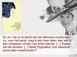 En nu, net nu ik dacht dat het allemaal voorbij was, nu, voor het eerst, mag ik één keer laten zien wat ik kan scheppen uit een ruw brok marmer. [...] Zwaar zal het worden. [...] Heeft Pygmalion zich daardoor soms laten weerhouden?”  
