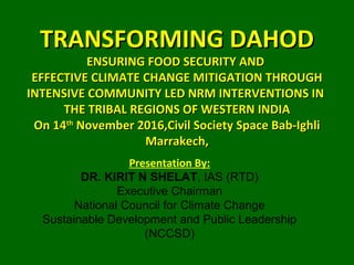 TRANSFORMING DAHODTRANSFORMING DAHOD
ENSURING FOOD SECURITY ANDENSURING FOOD SECURITY AND
EFFECTIVE CLIMATE CHANGE MITIGATION THROUGHEFFECTIVE CLIMATE CHANGE MITIGATION THROUGH
INTENSIVE COMMUNITY LED NRM INTERVENTIONS ININTENSIVE COMMUNITY LED NRM INTERVENTIONS IN
THE TRIBAL REGIONS OF WESTERN INDIATHE TRIBAL REGIONS OF WESTERN INDIA
On 14On 14thth
November 2016,Civil Society Space Bab-IghliNovember 2016,Civil Society Space Bab-Ighli
Marrakech,Marrakech,
Presentation By:
DR. KIRIT N SHELAT, IAS (RTD)
Executive Chairman
National Council for Climate Change
Sustainable Development and Public Leadership
(NCCSD)
 