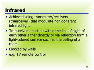Infrared Achieved using transmitter/receivers (transceiver) that modulate non-coherent infrared light Transceivers must be within the line of sight of each other either directly or via reflection form a light-colored surface such as the ceiling of a room. Blocked by walls e.g. TV remote control 