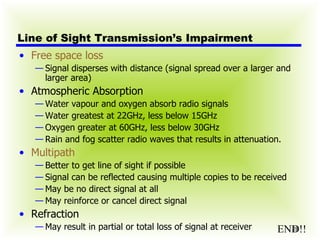 Line of Sight Transmission’s Impairment Free space loss Signal disperses with distance (signal spread over a larger and larger area) Atmospheric Absorption Water vapour and oxygen absorb radio signals Water greatest at 22GHz, less below 15GHz Oxygen greater at 60GHz, less below 30GHz Rain and fog scatter radio waves that results in attenuation. Multipath Better to get line of sight if possible Signal can be reflected causing multiple copies to be received May be no direct signal at all May reinforce or cancel direct signal Refraction May result in partial or total loss of signal at receiver END!! 