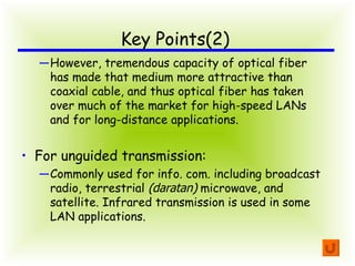 Key Points(2) However, tremendous capacity of optical fiber has made that medium more attractive than coaxial cable, and thus optical fiber has taken over much of the market for high-speed LANs and for long-distance applications. For unguided transmission: Commonly used for info. com. including broadcast radio, terrestrial  ( daratan )  microwave, and satellite. Infrared transmission is used in some LAN applications. 