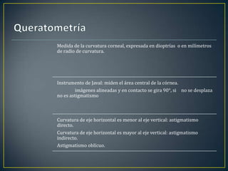 Medida de la curvatura corneal, expresada en dioptrías o en milímetros
de radio de curvatura.




Instrumento de Javal: miden el área central de la córnea.
        imágenes alineadas y en contacto se gira 90°, si no se desplaza
no es astigmatismo



Curvatura de eje horizontal es menor al eje vertical: astigmatismo
directo.
Curvatura de eje horizontal es mayor al eje vertical: astigmatismo
indirecto.
Astigmatismo oblícuo.
 
