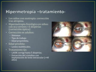 • Los niños con esotropía: corrección
  tras atropina.
• Hipermetropía fisiológica en niños:
  con sx y errores >3 dioptrías
  (corrección óptica)
• Corrección en adultos:
   • Síntomas
   • Tipo de trabajo
   • Edad preprésbita.
• Edad presbita:
   • Lentes multifocales.
• Tratamiento Qx:
   • LASIK corrige hasta 5 dioptrías.
   • Extracción del cristalino con
     implantación de lente intraocular (>40
     años)
 