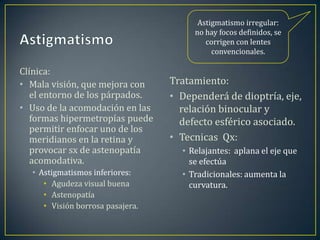 Astigmatismo irregular:
                                       no hay focos definidos, se
                                          corrigen con lentes
                                            convencionales.

Clínica:
• Mala visión, que mejora con     Tratamiento:
   el entorno de los párpados.    • Dependerá de dioptría, eje,
• Uso de la acomodación en las      relación binocular y
   formas hipermetropías puede      defecto esférico asociado.
   permitir enfocar uno de los
   meridianos en la retina y      • Tecnicas Qx:
   provocar sx de astenopatía       • Relajantes: aplana el eje que
   acomodativa.                       se efectúa
  • Astigmatismos inferiores:       • Tradicionales: aumenta la
     • Agudeza visual buena           curvatura.
     • Astenopatía
     • Visión borrosa pasajera.
 