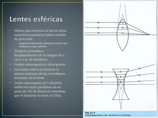 •   Objeto que atraviesa la luz no tiene
    superficies paralelas habrá cambio
    de dirección.
     • Angulo de desviación: diferencia entre rayo
       incidente y rayo saliente.
•   Dioptría prismática:
    desplazamiento de la imagen de 1
    cm a 1 m. de distancia.
•   Lentes convergentes y divergentes
•   Las lentes esféricas tendrán la
    misma potencia de los meridianos
    del plano de la lente.
•   Lente convergente de 1 dioptría
    enffocará rayos paralelos en un
    puno de 1m de distancia, mientras
    que 4 dioptrías lo hará a 0.25m.
 