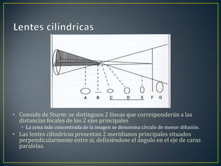 • Conoide de Sturm: se distinguen 2 líneas que corresponderán a las
  distancias focales de los 2 ejes principales
   • La zona más concentrada de la imagen se denomina círculo de menor difusión.
• Las lentes cilíndricas presentan 2 meridianos principales situados
  perpendicularmente entre si, definiéndose el ángulo en el eje de caras
  paralelas.
 