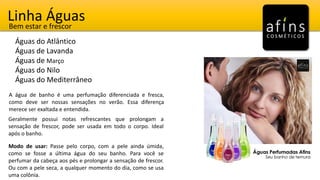 Linha Águas
Águas do Atlântico
Águas de Lavanda
Águas de Março
Águas do Nilo
Águas do Mediterrâneo
Bem estar e frescor
A água de banho é uma perfumação diferenciada e fresca,
como deve ser nossas sensações no verão. Essa diferença
merece ser exaltada e entendida.
Geralmente possui notas refrescantes que prolongam a
sensação de frescor, pode ser usada em todo o corpo. Ideal
após o banho.
Modo de usar: Passe pelo corpo, com a pele ainda úmida,
como se fosse a última água do seu banho. Para você se
perfumar da cabeça aos pés e prolongar a sensação de frescor.
Ou com a pele seca, a qualquer momento do dia, como se usa
uma colônia.
 