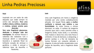 Linha Pedras Preciosas
Rubi Jade
Inspirado em um estilo de vida
daqueles que estão sempre no
centro das atenções. Para uma
mulher urbana, estilosa, moderna
e criativa, sempre pronta para
diversão.
Tem uma fragrância glamorosa,
dedicada a enérgica vida das
metrópoles. Os aromas frescos e
radiantes dos sedutores rum e
maracujá abrem a composição,
levando-o à explosão floral no
brilhante coração de almíscar e
gardênia, e então à sensual e
saborosa base de baunilha e
favatonka.
Uma sutil fragrância em honra à elegância
revelada por uma corola cuidadosamente
plissada. Um buquê floral, para a mulher
confiante e sensual, que celebra a sua
feminilidade. As notas frescas e cítricas
dominam na saída. A sutileza da tangerina
amarela (que está a meio caminho entre a
tangerina verde, muito ácida, e a vermelha,
mais madura e doce) traz uma nota fresca e
cintilante. A rosa de damasco, o ylang-lang, o
jasmim sambac e a flor de laranjeira da
tunísia formam um conjunto delicado e
elegante. A nota de fundo, amadeirada e com
toques de baunilha, sela a fragrância deste
perfume.
 