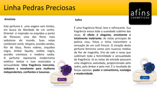 Linha Pedras Preciosas
Ametista Safira
Este perfume é uma viagem sem limites,
em busca da liberdade de um sonho.
Oriental é inspirado na orquídea a ponto
de florescer, uma das flores mais
sedutoras do mundo. Suas notas
combinam romã, nêspera, acordes verdes,
flor de lótus, flores nobres, orquídea
negra, âmbar líquido, violeta negra,
acordes cremosos e madeira caoba.
O perfume representa modernismo
estético: beleza e luxo associados a
sensualidade. Uma fragrância marcante,
sedutora e envolvente para mulheres
independentes, confiantes e luxuosas.
É uma fragrância floral, leve e refrescante. Sua
fragrância evoca toda a suavidade sublime das
rosas. O efeito é elegante, envolvente e
totalmente inebriante. As notas principais de
peônia rosa, frésia e lichia transmitem a
sensação de um sutil frescor. O coração deste
perfume feminino conta com nuances médias
de flor de magnólia, lírio do vale e rosas que
sublimam toda a feminilidade e sensualidade
da fragrância. Já as notas de entrada possuem
uma elegância aveludada, proporcionada pelo
cedro, pelo âmbar e pelo mel. É o resultado de
forças opostas: poder e romantismo, nostalgia
e modernidade.
 