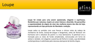 Loupe
Loupe foi criada para uma jovem apaixonada, elegante e espirituosa.
Romântica por natureza, inspira um amor intenso e divertido. Ela personifica
a espontaneidade da alegria de viver das mulheres jovens dos dias de hoje,
representando um tipo particular de liberdade e sedução.
Loupe seduz os sentidos com suas frescas e cítricas notas de cabeça de
mandarina da Sicilia, laranja-de-sangue e bergamota, antes de florescer em
harmonia com o absoluto de jasmin e a rosa damascena. O patchouli cria a
transição para as notas de fundo amadeiradas, estruturadas em torno do
vetiver e sândalo. Um elegante e jovial Eau de Parfum é criado, cuja identidade
contemporânea é sublinhada pela natureza atemporal da família chypre.
 