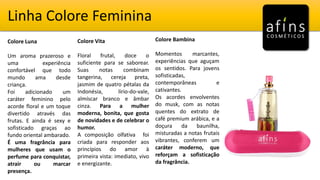 Linha Colore Feminina
Colore Luna
Um aroma prazeroso e
uma experiência
confortável que todo
mundo ama desde
criança.
Foi adicionado um
caráter feminino pelo
acorde floral e um toque
divertido através das
frutas. E ainda é sexy e
sofisticado graças ao
fundo oriental ambarado.
É uma fragrância para
mulheres que usam o
perfume para conquistar,
atrair ou marcar
presença.
Colore Vita
Floral frutal, doce o
suficiente para se saborear.
Suas notas combinam
tangerina, cereja preta,
jasmim de quatro pétalas da
Indonésia, lírio-do-vale,
almíscar branco e âmbar
cinza. Para a mulher
moderna, bonita, que gosta
de novidades e de celebrar o
humor.
A composição olfativa foi
criada para responder aos
princípios do amor à
primeira vista: imediato, vivo
e energizante.
Colore Bambina
Momentos marcantes,
experiências que aguçam
os sentidos. Para jovens
sofisticadas,
contemporâneas e
cativantes.
Os acordes envolventes
do musk, com as notas
quentes do extrato de
café premium arábica, e a
doçura da baunilha,
misturadas a notas frutais
vibrantes, conferem um
caráter moderno, que
reforçam a sofisticação
da fragrância.
 