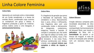 Linha Colore Feminina
Colore Bela
Apresenta um contraste entre a intensidade
de um fundo amadeirado e a leveza de
acordes florais, combinação cujas nuances
se multiplicam em graça e beleza. A
fragrância produzida a partir de matérias-
primas nobres como o Lírio Stargazer, é
extremamente feminina.
Colore Nina
É a fragrância da geração que preza
a liberdade de expressão. Sexy,
verdadeiro e único. Naturalmente
leve e puro, cítrico e refrescante,
esta fragrância abre com uma
combinação vívida e efervescente
de bergamota, cardamomo,
tangerina, freesia e lavanda. O
coração é composto por chá verde
que vaga da cabeça ao fundo, com
expressões de violeta, rosas e flor
de laranjeira. E nas notas finais,
almíscar combinando com âmbar,
criando uma sensual mistura que
completa o efeito de riqueza e
calor.
Colore Giovana
Criação deliciosa composta pela
tonalidade alavandada do óleo
Essencial de Lavanda
acompanhado harmoniosamente
de bouquet floral, que mescla a
delicadeza da Rosa chá à
feminilidade do jasmim e ao
frescor do muguet. A nota de
fundo é encorpada pelo sândalo
com um exclusivo toque de
musk.
 