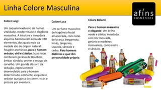 Linha Colore Masculina
Colore Luigi
Um coquetel exclusivo de humor,
vitalidade, modernidade e elegância
masculina. A intuitiva e inovadora
alquimia harmonizam cerca de 320
elementos, dos quais mais da
metade são de origem natural.
Fougère aromático, para o homem
sedutor, viril e clássico. Suas notas
combinam gerânio de Bourbon,
âmbar, sândalo, vetiver e musgo de
carvalho. Um grande clássico da
sedução, especialmente
desenvolvido para o homem
determinado, confiante, elegante e
sedutor que gosta de correr riscos e
procura por aventura.
Colore Belami
Para o homem marcante
e elegante! Um brilho
verde e cítrico, mesclado
com noz moscada,
gerânio e madeiras
insinuantes, como cedro
e sândalo.
Colore Luca
Um perfume masculino
de fragrância frutal
amadeirada, com notas
de laranja, bergamota,
limão, tangerina,
lavanda, sândalo e
cedro. Para homens
distintos e que têm
personalidade própria.
 