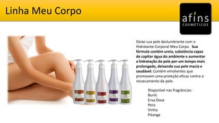 Linha Meu Corpo
Deixe sua pele deslumbrante com o
Hidratante Corporal Meu Corpo. Sua
fórmula contém ureia, substância capaz
de capitar água do ambiente e aumentar
a hidratação da pele por um tempo mais
prolongado, deixando sua pele macia e
saudável. Contém emolientes que
promovem uma proteção eficaz contra o
ressecamento da pele.
Disponível nas fragrâncias:
Buriti
Erva Doce
Pera
Vinho
Pitanga
 