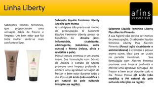 Linha Liberty
Sabonetes íntimos femininos,
que proporcionam uma
sensação diária de frescor e
limpeza. Um bem estar que faz
toda mulher sentir-se mais
confiante e livre.
Sabonete Líquido Feminino Liberty
Aroeira com Menta
A sua higiene não precisa ser motivo
de preocupação. O Sabonete
Líquido Feminino Liberty possui os
benefícios da Aroeira (anti-
inflamatória, cicatrizante,
adstringente, balsâmica, entre
outras) e Menta (relaxa, alivia e
revitaliza a pele).
Possui textura cremosa e um aroma
suave. Sua formulação com Extrato
de Aroeira e Extrato de Menta
promove uma limpeza profunda e
oferece uma agradável sensação de
frescor e bem estar durante todo o
dia. Possui pH ácido (não modifica o
pH natural da pele evitando
infecções na região).
Sabonete Líquido Feminino Liberty
Plus Alecrim Pimenta
A sua higiene não precisa ser motivo
de preocupação. O sabonete líquido
feminino Liberty Plus Alecrim
Pimenta (Possui ação cicatrizante e
antimicrobiana) é cremoso e possui
aroma suave, ideal para ser usado
no período menstrual. Sua
formulação com Alecrim Pimenta
promove uma limpeza profunda e
oferece uma agradável sensação de
frescor e bem estar durante todo o
dia. Possui Possui pH ácido (não
modifica o PH natural da pele
evitando infecções na região).
 