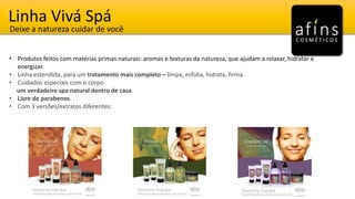 Linha Vivá Spá
Deixe a natureza cuidar de você
• Produtos feitos com matérias primas naturais: aromas e texturas da natureza, que ajudam a relaxar, hidratar e
energizar.
• Linha estendida, para um tratamento mais completo – limpa, esfolia, hidrata, firma.
• Cuidados especiais com o corpo:
um verdadeiro spa natural dentro de casa.
• Livre de parabenos.
• Com 3 versões/extratos diferentes:
 