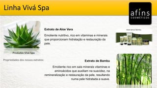 Vivá Spa
Produtos Vivá Spa
Propriedades dos nossos extratos:
Extrato de Aloe Vera
Emoliente nutritivo, rico em vitaminas e minerais
que proporcionam hidratação e restauração da
pele.
Extrato de Bambu
Emoliente rico em sais minerais vitaminas e
aminoácidos que auxiliam na suavidez, na
remineralização e restauração da pele, resultando
numa pele hidratada e suave.
Linha Vivá Spa
 