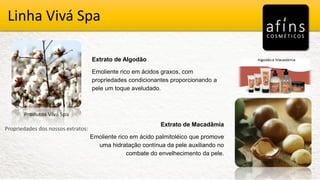 Vivá Spa
Produtos Vivá Spa
Propriedades dos nossos extratos:
Extrato de Algodão
Emoliente rico em ácidos graxos, com
propriedades condicionantes proporcionando a
pele um toque aveludado.
Extrato de Macadâmia
Emoliente rico em ácido palmitoléico que promove
uma hidratação contínua da pele auxiliando no
combate do envelhecimento da pele.
Linha Vivá Spa
 