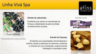 Vivá Spa
Produtos Vivá Spa
Propriedades dos nossos extratos:
Extrato de Jabuticaba
Emoliente que auxilia na manutenção da
firmeza e elasticidade da pele (combate
envelhecimento da pele).
Extrato de Cupuaçu
Emoliente com propriedades remineralizante e
nutritiva, devido a presença de vitaminas, proteínas
e minerais em sua composição, proporcionando
hidratação e suavidade à pele.
Linha Vivá Spa
 