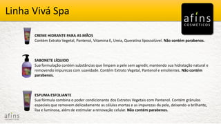 Vivá Spa Produtos Vivá Spa
CREME HIDRANTE PARA AS MÃOS
Contém Extrato Vegetal, Pantenol, Vitamina E, Ureia, Queratina lipossolúvel. Não contém parabenos.
SABONETE LÍQUIDO
Sua formulação contém substâncias que limpam a pele sem agredir, mantendo sua hidratação natural e
removendo impurezas com suavidade. Contém Extrato Vegetal, Pantenol e emolientes. Não contém
parabenos.
ESPUMA ESFOLIANTE
Sua fórmula combina o poder condicionante dos Extratos Vegetais com Pantenol. Contém grânulos
especiais que removem delicadamente as células mortas e as impurezas da pele, deixando-a brilhante,
lisa e luminosa, além de estimular a renovação celular. Não contém parabenos.
Linha Vivá Spa
 