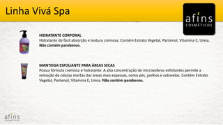 Vivá Spa
Produtos Vivá Spa
HIDRATANTE CORPORAL
Hidratante de fácil absorção e textura cremosa. Contém Extrato Vegetal, Pantenol, Vitamina E, Ureia.
Não contém parabenos.
MANTEIGA ESFOLIANTE PARA ÁREAS SECAS
Possui fórmula cremosa e hidratante. A alta concentração de microesferas esfoliantes permite a
remoção de células mortas das áreas mais espessas, como pés, joelhos e cotovelos. Contém Extrato
Vegetal, Pantenol, Vitamina E, Ureia. Não contém parabenos.
Linha Vivá Spa
 