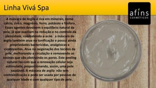Vivá SpaLinha Vivá Spa
A máscara de Argila é rica em minerais, como
cálcio, zinco, magnésio, ferro, potássio e fósforo.
Esses agentes devolvem o equilíbrio natural da
pele, já que auxiliam na redução e no controle da
oleosidade, combatendo a acne. a máscara de
argila também atua na tonificação e possui ainda
propriedades bactericidas, analgésicas e
cicatrizantes. Atua na oxigenação dos tecidos da
pele, melhorando a circulação e removendo as
toxinas que vão obstruindo os poros. Este peeling
natural faz com que a renovação celular seja
estimulada, proporcionando, assim, uma pele
saudável. A máscara de argila não tem
contraindicação e pode ser usada por pessoas de
qualquer idade e com qualquer tipo de pele.
 