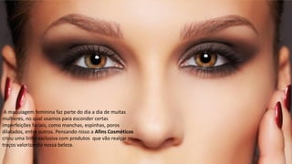 Afins Pró
A maquiagem feminina faz parte do dia a dia de muitas
mulheres, no qual usamos para esconder certas
imperfeições faciais, como manchas, espinhas, poros
dilatados, entre outros. Pensando nisso a Afins Cosméticos
criou uma linha exclusiva com produtos que vão realçar os
traços valorizando nossa beleza.
 