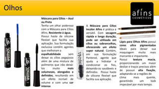 Olhos
Máscara para Cílios – Azul
ou Preta
Tenha um olhar poderoso
com a Máscara para Cílios
Afins. Resistente á água.
Possui haste de silicone
flexível que facilita sua
aplicação. Sua formulação
exclusiva contém agentes
que melhoram a
espalhabilidade sem
deixar os cílios pegajosos
além de uma mistura de
polímeros que irão deixá-
los muito mais
volumosos, alongados e
definidos, resultando em
um efeito incrível de
volume e com uma cor
intensa.
A Máscara para Cílios
Incolor Afins é prática e
versátil. Com secagem
rápida e longa duração,
pode ser utilizada em
cílios ou sobrancelhas,
oferecendo um efeito
super natural. Contém,
em sua formulação
Pantenol, agente que
ajuda a hidratar e
condicionar os fios,
deixando-os saudáveis e
definidos. Possui haste
de silicone flexível que
facilita sua aplicação.
Lápis para Olhos Afins possui
cores ultra pigmentadas
ideais para deixar sua
maquiagem muito mais
marcante e impactante.
Possui textura macia,
proporcionando um maior
deslize e traços precisos além
de possuir alta fixação,
adaptando-se a regiões de
clima mais quente,
garantindo um look
impecável por mais tempo.
 