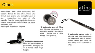Olhos
Delineadores Afins foram formulados para
realçar a beleza dos seus olhos. Possui uma
fórmula que garante uma aplicação suave o
que proporciona um traço de alta
precisão. Sua alta concentração de pigmentos
garante uma ótima transferência de cor, o que
resulta em uma
maquiagem impecável e elegante.
O delineador caneta Afins é
prático e ideal para quem ainda
não é expert no traço. A ponta é
fininha, ótima para criar um
traço mais fino e aumentar o
olhar.
O delineador em gel Afins
tem fórmula duradoura e é
resistente a água. Com sua cor
forte, desliza fácil e seca
rápido. Fácil aplicação.
O delineador líquido Afins
tem o seu pincel durinho, o
que facilita a aplicação, sua
cor é intensa e tem longa
duração.
 