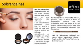 Sobrancelhas
Duo de Sobrancelhas
Afins Pró contém, em
um único produto,
tudo que você precisa
para ter uma
sobrancelha linda,
delineada
e com um acabamento
profissional. Criado
para se adaptar a
todos os tons, suas
sombras podem ser
utilizadas
separadamente ou
mescladas para atingir
a cor ideal. Sua
delicada cera mantém
a sobrancelha no lugar
durante todo o dia.
Gel Tonalizante de Sobrancelhas Modela,
preenche, cobre as falhas e define as
sobrancelhas, fixando-as com um
acabamento mate que alinha e dá um
aspecto mais encorpado aos fios. Ideal para
clientes com sobrancelha mais rala e com
fios brancos.
Lápis de Sobrancelhas Universal tem
textura macia, a pigmentação é boa e a
fixação também. Ele “desliza” fácil e corrige
de forma natural.
 