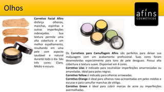 Olhos
Corretivo Facial Afins
disfarça olheiras,
manchas, espinhas e
outras imperfeições
indesejadas. Sua
textura permite uma
alta cobertura e um
melhor espalhamento,
resultando em uma
pele com aspecto
saudável e natural
durante todo o dia. São
três cores: Claro,
Médio e escuro.
Os Corretivos para Camuflagem Afins são perfeitos para deixar sua
maquiagem com um acabamento profissional. Suas cores foram
desenvolvidas especialmente para tons de pele desiguais. Possui alta
cobertura e textura suave. Disponível em 4 cores.
Corretivo Lilac é indicado para neutralizar imperfeições amarronzadas ou
amareladas. Ideal para peles negras.
Corretivo Yellow é indicado para olheiras arroxeadas.
Corretivo Orange é ideal para olheiras roxo-acinzentadas em peles médias e
escuras e para camuflar manchas de vitiligo.
Corretivo Green é ideal para cobrir marcas de acne ou imperfeições
avermelhadas.
 