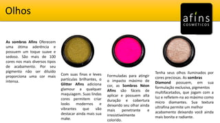 Olhos
Com suas finas e leves
partículas brilhantes, o
Glitter Afins adiciona
glamour a qualquer
maquiagem. Suas lindas
cores permitem criar
looks modernos e
vibrantes que vão
destacar ainda mais sua
make.
Formuladas para atingir
o impacto máximo de
cor, as Sombras Néon
Afins são fáceis de
aplicar e possuem alta
duração e cobertura
deixando seu olhar ainda
mais penetrante e
irresistivelmente
colorido.
Tenha seus olhos iluminados por
cores preciosas. As sombras
Diamond possuem, em sua
formulação exclusiva, pigmentos
multifacetados, que jogam com a
luz e refletem-na ao máximo como
micro diamantes. Sua textura
ultrafina permite um melhor
acabamento deixando você ainda
mais bonita e radiante.
As sombras Afins Oferecem
uma ótima aderência e
possuem um toque suave e
sedoso. São mais de 100
cores nos mais diversos tipos
de acabamento. Por seu
pigmento não ser diluído
proporciona uma cor mais
intensa.
 