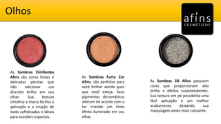 Olhos
As Sombras Cintilantes
Afins são como lindas e
delicadas pérolas que
irão adicionar um
discreto brilho em seu
olhar. Sua textura
ultrafina e macia facilita a
aplicação e a criação de
looks sofisticados e ideais
para ocasiões especiais.
As Sombras Furta Cor
Afins, são perfeitas para
você brilhar aonde quer
que você esteja. Seus
pigmentos dicromáticos
alteram de acordo com a
luz criando um lindo
efeito iluminado em seu
olhar.
As Sombras 3D Afins possuem
cores que proporcionam alto
brilho e efeitos surpreendentes.
Sua textura em pó possibilita uma
fácil aplicação e um melhor
acabamento deixando sua
maquiagem ainda mais cativante.
 