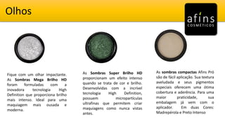 Olhos
Fique com um olhar impactante.
As Sombras Mega Brilho HD
foram formuladas com a
inovadora tecnologia High
Definition que proporciona brilho
mais intenso. Ideal para uma
maquiagem mais ousada e
moderna.
As Sombras Super Brilho HD
proporcionam um efeito intenso
quando se trata de cor e brilho.
Desenvolvidas com a incrível
tecnologia High Definition,
possuem micropartículas
ultrafinas que permitem criar
maquiagens como nunca vistas
antes.
As sombras compactas Afins Pró
são de fácil aplicação. Sua textura
aveludada e seus pigmentos
especiais oferecem uma ótima
cobertura e aderência. Para uma
maior praticidade, sua
embalagem já vem com o
aplicador. Em duas Cores:
Madrepérola e Preto Intenso
 