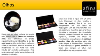 Olhos
Fique com um olhar radiante por muito
mais tempo com o Fixador de Sombras
Afins. Sua formulação foi criada
especialmente para intensificar a cor de
suas Sombras Afins preferidas, e melhorar
a fixação de Glitters, além de aumentar a
durabilidade da sua make que ficará
intacta por períodos prolongados. Para
uma maior praticidade, sua embalagem já
vem com o aplicador.
Abuse das cores e fique com um olhar
lindo. Disponível em duas versões, a
Paleta de Sombras Pró é um item
indispensável em sua bolsa de
maquiagem. Com 12 cores versáteis e de
alta cobertura, é perfeita para criar looks
vibrantes e marcantes. Sua formulação
também confere o disfarce de linhas de
expressão, criando um efeito HD
irresistível. As cores vibrantes da paleta de
sombras Diva são perfeitas para criar
looks alegres e descontraídos. Enquanto
os tons terrosos da paleta Glamour são
ideais para compor um olhar mais
sofisticado e que vai arrasar na noite.
 