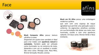 Face
Blush Compacto Afins possui textura
ultrafina e suave.
Disponível em quatro tons versáteis é ideal
para criar makes com aparência natural e
aveludada. Também pode ser utilizado
como iluminador ou no contorno do rosto,
deixando-o com um ar saudável e corado.
São cinco cores: Pêssego Love, Rosa Miss,
Bronze Sensação, Rosado, Laranja.
Blush em Pó Afins possui uma embalagem
moderna e prática
que vem com uma esponja de toque
agradável que permite uma aplicação suave e
uniforme. Os pigmentos ultrafinos contidos
em sua formulação irão deixar seu rosto mais
iluminado, corado e com uma aparência
radiante. Em duas cores: Bronze Verão e Rosa
Cintilante.
 
