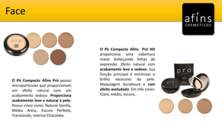 Face
O Pó Compacto Afins Pró possui
micropartículas que proporcionam
um efeito natural com um
acabamento sedoso. Proporciona
acabamento leve e natural á pele.
Possui cinco cores: Natural Vanilla,
Médio Areia, Escuro Perfeito,
Translúcido, Intenso Chocolate.
O Pó Compacto Afins Pró HD
proporciona uma cobertura
maior disfarçando linhas de
expressão. Efeito natural com
acabamento leve e sedoso. Sua
função principal é minimizar o
brilho excessivo da pele.
Maquiagem duradoura e com
efeito aveludado. Em três cores:
Claro, médio, escuro.
 