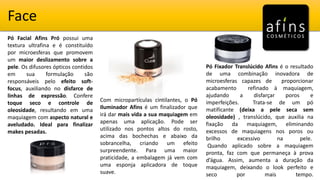 Face
Pó Fixador Translúcido Afins é o resultado
de uma combinação inovadora de
microesferas capazes de proporcionar
acabamento refinado à maquiagem,
ajudando a disfarçar poros e
imperfeições. Trata-se de um pó
matificante (deixa a pele seca sem
oleosidade) , translúcido, que auxilia na
fixação da maquiagem, eliminando
excessos de maquiagens nos poros ou
brilho excessivo na pele.
Quando aplicado sobre a maquiagem
pronta, faz com que permaneça à prova
d’água. Assim, aumenta a duração da
maquiagem, deixando o look perfeito e
seco por mais tempo.
Pó Facial Afins Pró possui uma
textura ultrafina e é constituído
por microesferas que promovem
um maior deslizamento sobre a
pele. Os difusores ópticos contidos
em sua formulação são
responsáveis pelo efeito soft-
focus, auxiliando no disfarce de
linhas de expressão. Confere
toque seco e controle de
oleosidade, resultando em uma
maquiagem com aspecto natural e
aveludado. Ideal para finalizar
makes pesadas.
Com micropartículas cintilantes, o Pó
Iluminador Afins é um finalizador que
irá dar mais vida a sua maquiagem em
apenas uma aplicação. Pode ser
utilizado nos pontos altos do rosto,
acima das bochechas e abaixo da
sobrancelha, criando um efeito
surpreendente. Para uma maior
praticidade, a embalagem já vem com
uma esponja aplicadora de toque
suave.
 