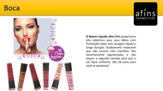 Boca
O Batom Líquido afins Pró proporciona
alta cobertura para seus lábios com
finalização mate, tem secagem rápida e
longa duração. Acabamento impecável
que não escorre nem transfere. São
extremamente pigmentados e não
requer a segunda camada para que a
cor fique uniforme. São 18 cores para
você se apaixonar!
 
