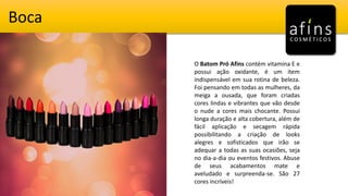 Boca
O Batom Pró Afins contém vitamina E e
possui ação oxidante, é um item
indispensável em sua rotina de beleza.
Foi pensando em todas as mulheres, da
meiga a ousada, que foram criadas
cores lindas e vibrantes que vão desde
o nude a cores mais chocante. Possui
longa duração e alta cobertura, além de
fácil aplicação e secagem rápida
possibilitando a criação de looks
alegres e sofisticados que irão se
adequar a todas as suas ocasiões, seja
no dia-a-dia ou eventos festivos. Abuse
de seus acabamentos mate e
aveludado e surpreenda-se. São 27
cores incríveis!
 