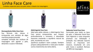 Linha Face CareCuidados especiais para sua pele antes e depois da maquiagem.
Demaquilante Hidro Face Care
Sua fórmula não oleosa é
enriquecida com extratos de algas
marinhas,proporcionando a
completa remoção dos resíduos de
maquiagem sem agredir a pele,
deixando-a suave e hidratada.
Adstringente Face Care
Ideal para peles oleosas, o Adstringente Face
Care possui componentes que limpam
profundamente e removem a oleosidade
excessiva mantendo o equilíbrio natural da
pele, resultando em uma
aparência saudável e bem cuidada. Também
prepara adequadamente o rosto para receber
outros tratamentos da rotina diária.
Sabonete Facial Face Care
Formulado para todos os tipos
de pele, o Sabonete Facial Face
Care higieniza o rosto enquanto
promove sua hidratação e
proteção. Sua delicada espuma
remove as impurezas sem
ressecar, resultando em uma
pele macia e saudável. Remove
até 80% da maquiagem.
 