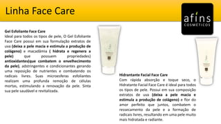 Linha Face Care
Gel Esfoliante Face Care
Ideal para todos os tipos de pele, O Gel Esfoliante
Face Care possui em sua formulação extratos de
uva (deixa a pele macia e estimula a produção de
colágeno) e macadâmia ( hidrata e regenera a
pele) que possuem propriedades)
antioxidantes(que combatem o envelhecimento
da pele), adstringentes e condicionantes gerando
uma reposição de nutrientes e combatendo os
radicais livres. Suas microesferas esfoliantes
realizam uma profunda remoção de células
mortas, estimulando a renovação da pele. Sinta
sua pele saudável e revitalizada.
Hidrantante Facial Face Care
Com rápida absorção e toque seco, o
Hidratante Facial Face Care é ideal para todos
os tipos de pele. Possui em sua composição
extratos de uva (deixa a pele macia e
estimula a produção de colágeno) e flor do
amor perfeito que juntos, combatem o
ressecamento da pele e a formação de
radicais livres, resultando em uma pele muito
mais hidratada e radiante.
 