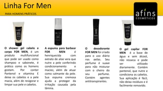 Linha For Men
PARA HOMENS PRÁTICOS
O shower gel cabelo e
corpo FOR MEN, é um
produto multifuncional
que pode ser usado como
shampoo e sabonete, é
prático como os homens
gostam. Por conter
Pantenol e vitamina E
deixa os cabelos e a pele
macia, além de revigorar e
limpar sua pele e cabelos.
A espuma para barbear
FOR MEN é
henriquecida com
extrato de aloe vera que
nutre a pele conferindo
condicionamento e
maciez, além de atuar
como calmante da pele.
Sua espuma cremosa
ajuda a proteger da
irritação causada pela
lâmina.
O desodorante
FOR MEN foi criado
para o uso diário
nas axilas. Seu
perfume é suave
para não misturar
com o cheiro do
seu perfume.
Contém agentes
antitranspirantes.
O gel capilar FOR
MEN é a base de
água e sem álcool,
não resseca e pode
ser utilizado
diariamente. Contém
pantenol, que nutre e
condiciona os cabelos.
Sua aplicação é fácil,
não deixa resíduos e é
facilmente removido.
 