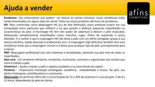 Ajuda a vender
Parabenos- são conservantes que podem ser tóxicos ás células humanas, essas substâncias estão
sendo encontradas em alguns tipos de câncer. Todos os nossos produtos são livres de parabenos.
HD- Mais conhecidas como Maquiagem HD (ou de Alta Definição), esses produtos trazem em sua
composição micro partículas que refletem a luz que ajudam a disfarçar pequenas imperfeições ou
características da pele. A tecnologia HD têm alto poder de cobertura e deixam a pele impecável,
disfarçando completamente imperfeições como manchas, rugas, linhas de expressão e poros
dilatados. E o melhor é que a maquiagem HD não deixa a pele com um efeito carregado, graças à sua
textura ultrafina, rápida absorção e acabamento seco. A maquiagem high definition também tem uma
resistência maior que a maquiagem comum e é ótima para qualquer tipo de pele, principalmente para
a oleosa.
PRÓ- Maquiagem profissional com alta cobertura e durabilidade, deixando sua pele livre de todas as
imperfeições.
Aloe vera- Um excelente hidratante, emoliente, cicatrizante, calmante e regenerador dos tecidos que
nutre e hidrata a pele.
Vitamina E – Ajuda a manter a pele e cabelos saudáveis e no crescimento do cabelo.
Pantenol - Proporciona hidratação prolongada, resistência, maleabilidade e leveza. Na pele, seu
efeito é hidratante, antinflamatório e cicatrizante.
Observação: Os perfumes Afins tem a concentração de 15 a 20% de essência e o sua duração é de 8 a
12 horas, dependendo da pele do cliente.
 