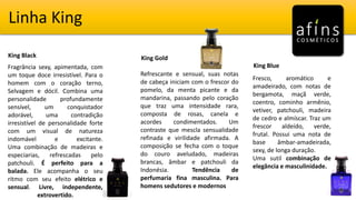 Linha King
King Black King Gold
King BlueFragrância sexy, apimentada, com
um toque doce irresistível. Para o
homem com o coração terno,
Selvagem e dócil. Combina uma
personalidade profundamente
sensível, um conquistador
adorável, uma contradição
irresistível de personalidade forte
com um visual de natureza
indomável e excitante.
Uma combinação de madeiras e
especiarias, refrescadas pelo
patchouli. É perfeito para a
balada. Ele acompanha o seu
ritmo com seu efeito elétrico e
sensual. Livre, independente,
extrovertido.
Refrescante e sensual, suas notas
de cabeça iniciam com o frescor do
pomelo, da menta picante e da
mandarina, passando pelo coração
que traz uma intensidade rara,
composta de rosas, canela e
acordes condimentados. Um
contraste que mescla sensualidade
refinada e virilidade afirmada. A
composição se fecha com o toque
do couro aveludado, madeiras
brancas, âmbar e patchouli da
Indonésia. Tendência de
perfumaria fina masculina. Para
homens sedutores e modernos
Fresco, aromático e
amadeirado, com notas de
bergamota, maçã verde,
coentro, cominho armênio,
vetiver, patchouli, madeira
de cedro e almíscar. Traz um
frescor aldeído, verde,
frutal. Possui uma nota de
base âmbar-amadeirada,
sexy, de longa duração.
Uma sutil combinação de
elegância e masculinidade.
 