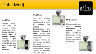 Linha Medj
Medj Night
Medj Classic
Medj Exclusive
Fougère fresco,
com notas de
abacaxi, limão,
bergamota, lírio-
do-vale, sândalo e
âmbar. Para o
homem exótico,
sensual, que
mergulha no mais
profundo de sua
alma e não tem
medo de
aventuras.
Com um perfume
fresco e com
personalidade, é capaz
de marcar sua
presença
discretamente, sem
ostentar. Poderoso e
vívido, possui uma
harmonia contrastante,
provocando as
sensações intensas de
uma cascata de água.
Refrescante
amadeirado, com notas
de bergamota, coentro,
sândalo, noz moscada,
almíscar e âmbar.
Cítrico amadeirado,
para homens
misteriosos e
sensuais. Suas
notas combinam
bergamota, maçã,
ameixa, canela,
jasmim, rosa, cedro
e baunilha.
 