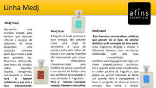 Linha Medj
Medj Power
Medj Style Medj Sport
Apresenta uma
essência ousada, para
homens que desejam
reforçar a posição de
sedutores. As notas
despertam uma
sensação cativante
assim que tocam a pele
pela primeira vez.
Aromático refrescante,
com notas de sândalo,
cedro, baunilha,
lavanda, bergamota,
noz-moscada e âmbar.
Para o homem
sofisticado e que vive a
vida intensamente.
A fragrância deste perfume é
pura energia, tão vibrante
como uma carga de
adrenalina. A casca de
pomelo junto com folhas de
louros e um acorde marinho
são responsáveis pelo toque
de refrescância,
complementados pela
madeira de guaiac, patchouli
e um acorde de âmbar cinza
que conferem sensualidade e
masculinidade à fragrância .
Para o Homem inovador,
ousado, intenso e masculino.
Para homens comunicativos, atléticos
que gostam do ar livre, do esforço
dinâmico e da sensação de bem estar.
Uma fragrância dirigida a muitos e
diferentes homens, com um frescor
combinado com uma nova
sensualidade.
Combina uma linguagem do corpo, um
ritmo pessoal,carisma, autêntico.
Ele é seguido pelas notas amadeiradas
e caráter picante da fragrância, que
graças ao vetiver luminoso se torna
um oriental leve e transparente. A
base é composta de almíscar branco
sensual, fava tonka e âmbar.
 