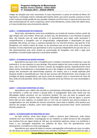 Programa Inteligente de Memorização
              Revista Jovens e Adultos – Editora Betel
              3º. Trimestre 2012 – JESUS CRISTO

milagre da salvação esse novo nascimento. O novo nascimento é a porta de entrada do Reino. Ele
representa a renovação interior realizada pelo Espírito Santo, que ocorre quando a pessoa se torna
cristã. A pessoa recebe perdão de seus pecados mediante sua fé em Jesus e nasce de novo para uma
vida caracterizada por fé, amor e esperança. Assim como Nicodemos, muitos ainda não sabem disso,
e é nossa missão levar esse ensinamento adiante.


LIÇÃO 5 – A COMUNICAÇÃO DO EVANGELHO
        Nesta lição, aprendemos como Jesus estabeleceu um contato de maneira criativa a partir de
algo simples com uma mulher. Vimos que, ao fazer isso, Ele demonstrou o seu interesse na pessoa
dela, não fazendo caso de onde procedia, e aí aproveitamos para expor quão necessário é
compartilharmos o Evangelho com os marginalizados, estigmatizados e desprezados da nossa
sociedade. Nós temos, em Jesus, o supremo exemplo de ir ao nível dos homens, seja qual for: O de
Nicodemos, um notório mestre de Israel; ou da samaritana que era de outra etnia e de conduta
duvidosa. O mais importante que aprendemos é amar as pessoas independente do que elas são, e a
elas demonstrarmos esse amor através da comunicação do Evangelho, com todo o vigor para
possibilitar a transformação espiritual e social delas também.


LIÇÃO 6 – O EVANGELHO DA MISSÃO INTEGRAL
        Aprendemos que para viver o Evangelho puro e simples é necessário entendermos o que ele
realmente é, os seus aspectos e o que abrange. Procuramos explicar tais coisas a partir da pessoa de
Jesus, sob a luz de seu ministério terreno e através do Evangelho joanino. Especificamente nesse
tópico vemos resumidamente a necessidade da cura e dos milagres no ministério eclesiástico hoje e
porque eles acontecem sob determinados aspectos. Em síntese, essa é a missão explicada pelo
discípulo amado e exemplificada por meio do que escreveu tão eficientemente. Esse encargo é um
privilégio da Igreja evangelizadora, que busca acima de qualquer coisa o crescimento do reino de
Deus onde ela está plantada. Sendo útil a Deus enquanto serve aos homens em suas necessidades e
crises.


LIÇÃO 7 – A REALIDADE MINISTERIAL DE JESUS
        Aprendemos que a Bíblia não esconde os contratempos enfrentados pelo Filho de Deus em
seu ministério, e ainda nos mostra o porquê deles. O evangelizador deve estar ciente que tais
dificuldades podem acontecer em seu ministério também. Por isso, ele deve se preparar para
enfrentar, no Poder do Espírito, toda e qualquer dificuldade. Embora à vista de alguns, o assunto
tenha tido um teor negativo, na verdade não o é. Ele é de um realismo que procura preparar os
evangelizadores em seus desafios de maneira consciente. Como todo o trabalho, sério previne seus
obreiros dos perigos e desafios, assim neste exíguo trabalho procuramos fazer. Assim concluímos
dizendo, prepare-se.


LIÇÃO 8 – AS PERSEGUIÇÕES NO MINISTÉRIO DE JESUS
       Na lição anterior, vimos Jesus deixar a Judéia e retornar para Cafarnaum, onde estava
residindo com seus familiares. A perseguição ao seu trabalho na Judéia tornara-se tão ameaçador
que resolveu ficar por algum tempo ali. Até que, em momento oportuno, viesse a se manifestar e
trazer a sua mensagem impactante aos sedentos de Deus. Com Ele aprenderemos como
desempenhar o ministério em meio à perseguição.
       Aprendemos que, apesar de todos os reveses e perseguições enfrentadas por Jesus na Judéia,
ele não deixou de realizar satisfatoriamente o seu ministério. Isso ficara vívido na memória de João, o
                            Escola Bíblica Dominical – Eu Participo!!!!
 