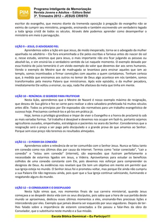 Programa Inteligente de Memorização
              Revista Jovens e Adultos – Editora Betel
              3º. Trimestre 2012 – JESUS CRISTO

escritor do evangelho, que mesmo diante da tremenda oposição à pregação do evangelho não se
eximiu de cumprir seu ministério, pregando, ensinando e também escrevendo um verdadeiro legado
a toda igreja cristã de todos os séculos. Através dele podemos aprender como desempenhar o
ministério em meio à perseguição.


LIÇÃO 9 – JESUS, O ADVOGADO FIEL
       Aprendemos sobre a lição em que Jesus, de modo inesperado, torna-se o advogado da mulher
apanhada no adultério – Ela fora encaminhada a Ele pelos escribas e fariseus antes do nascer do sol
e, nesse estudo, veremos que para Jesus, o mais importante não era ficar julgando as pessoas ou
absolvê-las, e sim ensiná-las o verdadeiro sentido da Lei naquele momento. O exemplo deixado por
essa história de juízo temerário é um vívido exemplo do valor que devemos dar aos seres humanos.
Vendo o exemplo do Mestre que de madrugada se levantava para ensinar aqueles que iam ao
templo, somos incentivados a firmar convicções com aqueles a quem contatamos. Tenham certeza
que, à medida que ensinamos aos outros no temor de Deus algo acontece em nós também, somos
transformados pela mesma Palavra que ministramos. Após este episódio, o da mulher pecadora,
imediatamente Ele voltou a ensinar, ou seja, nada lhe afastava da meta que tinha em mente.


LIÇÃO 10 – RENÚNCIA: O SEGREDO PARA FRUTIFICAR
        Nesta lição, aprendemos que o Mestre de Nazaré é nosso exemplo máximo de resignação,
que desceu de Sua glória e fez-se carne para realizar a obra salvadora profetizada há muitos séculos
antes dEle. Todos os princípios por Ele esposados são normativos para um trabalho evangelístico de
sucesso hoje. Precisamos conhecê-los e pô-los em prática já.
        Hoje, temos o privilégio grandioso e ímpar de viver o Evangelho e a honra de proclamá-lo sob
as mais variadas formas. Tal trabalho é desejável e devemos nos ocupar em fazê-lo, portanto sejamos
agricultores ousados, empenhados, estratégicos e pacientes na seara do Senhor. Consideremos que a
resignação será o preço a ser pago pelo discipulado e a grande prova de que amamos ao Senhor.
Porque sem esse preço não teremos os resultados almejados.


LIÇÃO 11 – O PODER DA CONEXÃO
       Aprendemos sobre a relevância de se ter comunhão com o Senhor Jesus. Nunca se falou tanto
em conexão como nos últimos dias por causa da Internet. Termos como “estar conectado”, “cair a
conexão” e “estou sem conexão” (internet), são expressões que ilustram perfeitamente a
necessidade de estarmos ligados em Jesus, a Videira. Aproveitamos para estudar os benefícios
colhidos de uma conexão constante com Ele, pois devemos nos esforçar para compreender os
desígnios de Deus. As evidências nos revelam que Ele tem um objetivo em mente em permitir que
sua Igreja esteja no mundo. O Senhor Jesus foi e prometeu voltar, mas porque Ele ainda não cumpriu
a sua Palavra Ele não regressou ainda, pois quer que a Sua Igreja continue salinizando, iluminando e
resgatando alguns do mundo.


LIÇÃO 12 – O CONSOLADOR E O DISCIPULADO
       Nesta lição vimos que, nos momentos finais de sua carreira ministerial, quando Jesus
começava a se despedir desta vida com os seus discípulos, pois sabia que a hora de sua partida deste
mundo se aproximava, dedicou esses últimos momentos a eles, ensinando-lhes preciosas lições e
intercedendo por eles. Exemplo que jamais deveria ser esquecido por seus seguidores. Depois de ter-
lhes falado sobre a importância de estarem conectados a Ele passou a falar-lhes da obra do
Consolador, que o substituiria neste mundo e a Sua missão.
                           Escola Bíblica Dominical – Eu Participo!!!!
 
