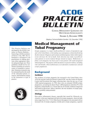 ACOG Practice Bulletin No. 3 1
ACOG
PRACTICE
BULLETIN
CLINICAL MANAGEMENT GUIDELINES FOR
OBSTETRICIAN–GYNECOLOGISTS
NUMBER 3, DECEMBER 1998
(Replaces Technical Bulletin Number 150, December 1990)
This Practice Bulletin was
developed by the ACOG Com-
mittee on Practice Bulletins—
Gynecology with the assistance
of Steven J. Ory, MD. The in-
formation is designed to aid
practitioners in making deci-
sions about appropriate obste-
tric and gynecologic care.These
guidelines should not be con-
strued as dictating an exclusive
course of treatment or proce-
dure.Variations in practice may
be warranted based on the needs
of the individual patient, re-
sources, and limitations unique
to the institution or type of
practice.
Medical Management of
Tubal Pregnancy
Ectopic pregnancy is a major health problem for women of reproductive age
and, in the United States, is the leading cause of pregnancy-related death during
the first trimester. Diagnosis and treatment of tubal pregnancy before tubal rupture
occurs decreases the risk of death. Early detection may make it possible for
some patients to receive medical therapy instead of surgery. Methotrexate, a
folinic acid antagonist, has been used to treat patients with small unruptured
tubal pregnancies. The purpose of this document is to present evidence, including
risks and benefits, about methotrexate as an alternative treatment for selected
ectopic pregnancies.
Background
Incidence
The incidence of ectopic pregnancy has increased in the United States since
1970, the year the Centers for Disease Control (CDC; now the Centers for Disease
Control and Prevention) first began collecting data, when the rate was 4.5 per
1,000 reported pregnancies. In 1992, there were an estimated 108,800 ectopic
pregnancies, accounting for about 20 per 1,000 pregnancies and about 9% of all
pregnancy-related deaths (1). Current data do not include conditions diagnosed
and treated in physicians’ offices; therefore, the true incidence of ectopic preg-
nancy is probably underestimated.
Etiology
Prior pelvic inflammatory disease, especially that caused by Chlamydia tra-
chomatis, is the most important risk factor for ectopic pregnancy; observed odds
ratios range from 2.0 to 7.5 (2). Other factors that appear to be associated with an
increased risk of ectopic pregnancy include prior ectopic pregnancy, cigarette
 